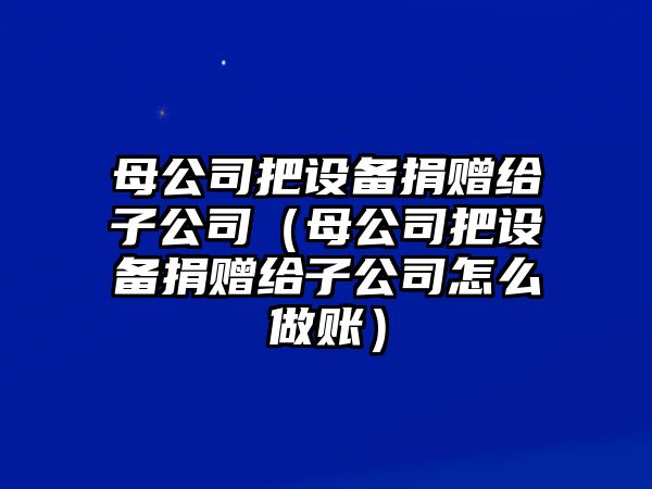 母公司把設備捐贈給子公司（母公司把設備捐贈給子公司怎么做賬）