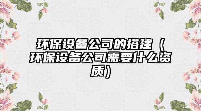 環(huán)保設備公司的搭建（環(huán)保設備公司需要什么資質(zhì)）