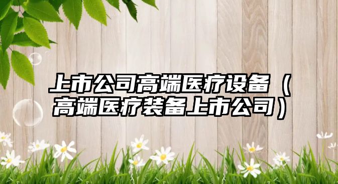上市公司高端醫療設備（高端醫療裝備上市公司）
