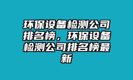 環(huán)保設備檢測公司排名榜，環(huán)保設備檢測公司排名榜最新