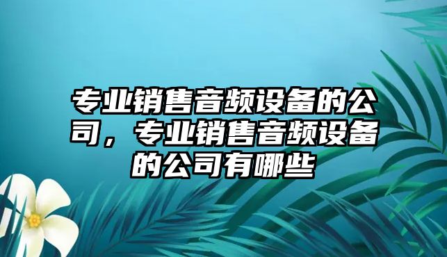 專(zhuān)業(yè)銷(xiāo)售音頻設備的公司，專(zhuān)業(yè)銷(xiāo)售音頻設備的公司有哪些