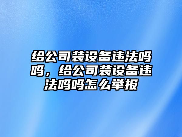 給公司裝設備違法嗎嗎，給公司裝設備違法嗎嗎怎么舉報