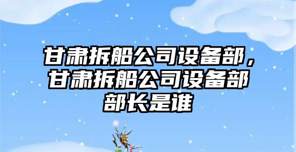 甘肅拆船公司設備部，甘肅拆船公司設備部部長(cháng)是誰(shuí)