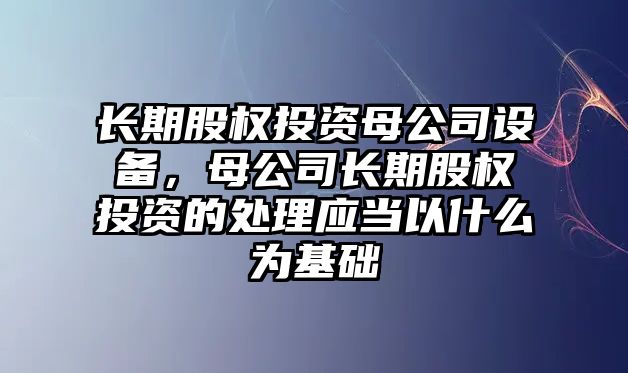長(cháng)期股權投資母公司設備，母公司長(cháng)期股權投資的處理應當以什么為基礎