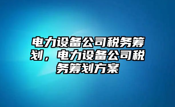 電力設備公司稅務(wù)籌劃，電力設備公司稅務(wù)籌劃方案