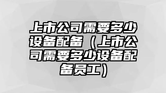 上市公司需要多少設備配備（上市公司需要多少設備配備員工）