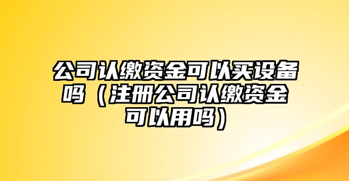 公司認繳資金可以買(mǎi)設備嗎（注冊公司認繳資金可以用嗎）
