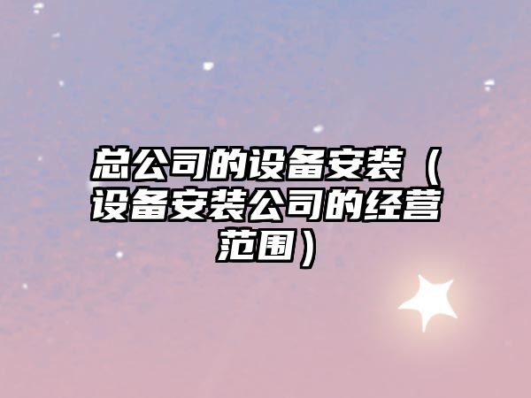 總公司的設備安裝（設備安裝公司的經(jīng)營(yíng)范圍）