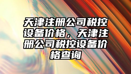 天津注冊公司稅控設備價(jià)格，天津注冊公司稅控設備價(jià)格查詢(xún)