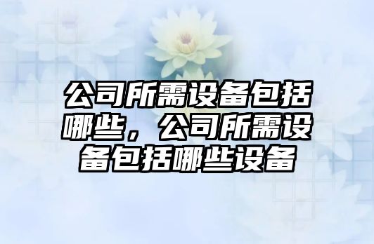 公司所需設備包括哪些，公司所需設備包括哪些設備