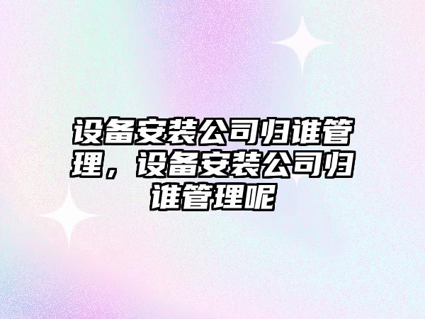 設備安裝公司歸誰(shuí)管理，設備安裝公司歸誰(shuí)管理呢