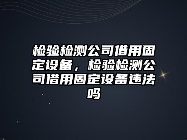 檢驗檢測公司借用固定設備，檢驗檢測公司借用固定設備違法嗎