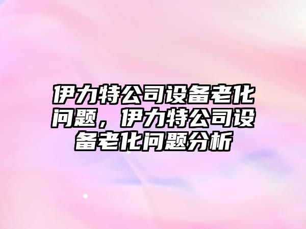 伊力特公司設備老化問(wèn)題，伊力特公司設備老化問(wèn)題分析