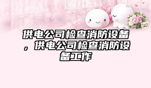 供電公司檢查消防設備，供電公司檢查消防設備工作