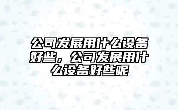 公司發(fā)展用什么設備好些，公司發(fā)展用什么設備好些呢