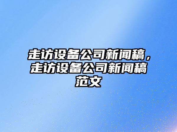 走訪(fǎng)設備公司新聞稿，走訪(fǎng)設備公司新聞稿范文