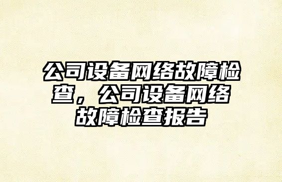 公司設備網(wǎng)絡(luò )故障檢查，公司設備網(wǎng)絡(luò )故障檢查報告