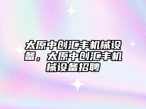 太原中創(chuàng  )匯豐機械設備，太原中創(chuàng  )匯豐機械設備招聘