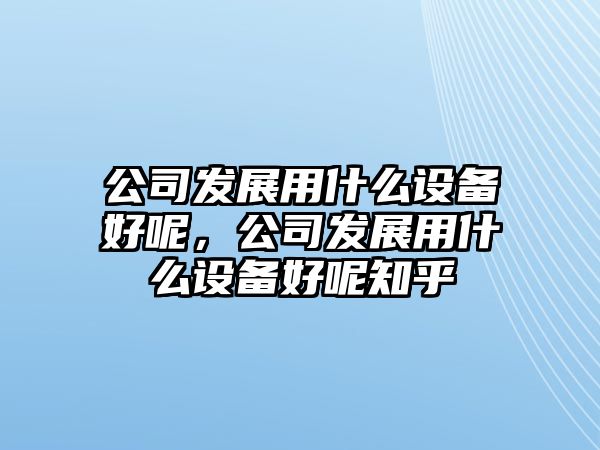 公司發(fā)展用什么設備好呢，公司發(fā)展用什么設備好呢知乎