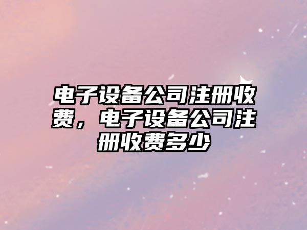 電子設備公司注冊收費，電子設備公司注冊收費多少