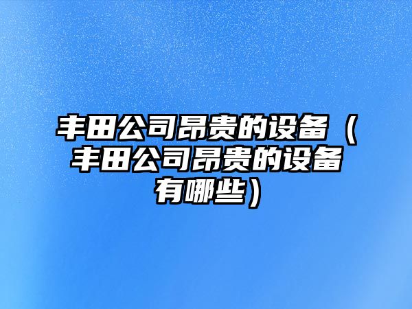 豐田公司昂貴的設備（豐田公司昂貴的設備有哪些）