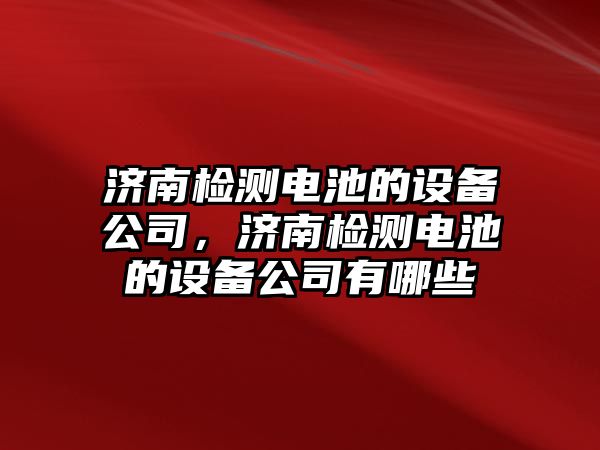 濟南檢測電池的設備公司，濟南檢測電池的設備公司有哪些