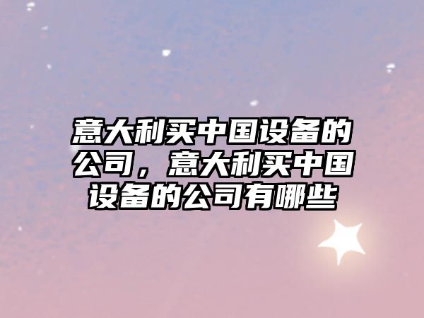 意大利買(mǎi)中國設備的公司，意大利買(mǎi)中國設備的公司有哪些