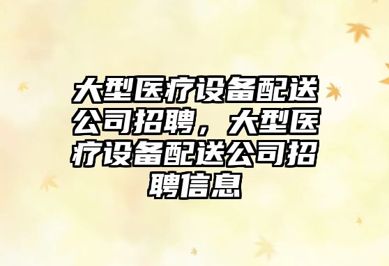 大型醫療設備配送公司招聘，大型醫療設備配送公司招聘信息