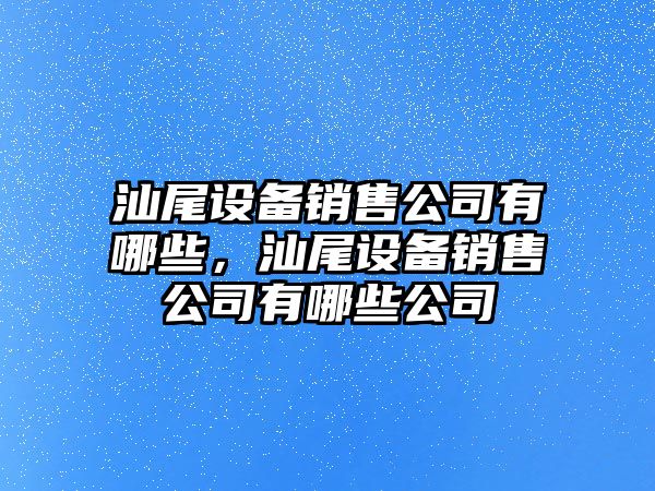 汕尾設備銷(xiāo)售公司有哪些，汕尾設備銷(xiāo)售公司有哪些公司
