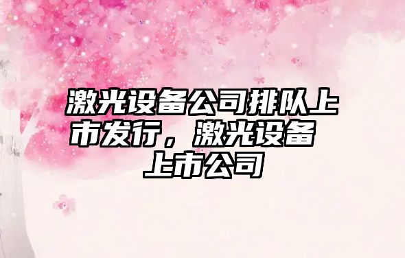激光設備公司排隊上市發(fā)行，激光設備 上市公司
