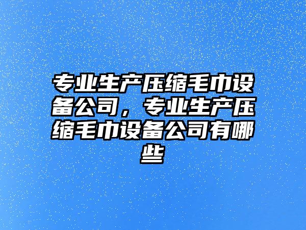專(zhuān)業(yè)生產(chǎn)壓縮毛巾設備公司，專(zhuān)業(yè)生產(chǎn)壓縮毛巾設備公司有哪些