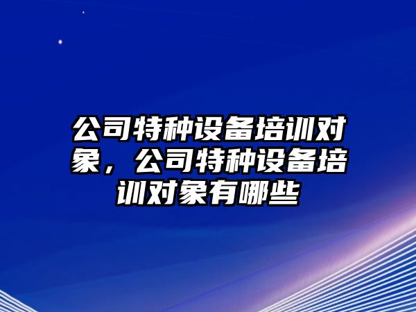 公司特種設備培訓對象，公司特種設備培訓對象有哪些
