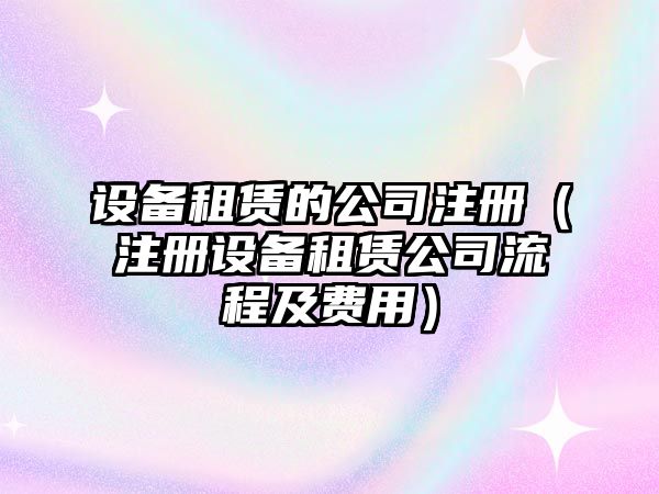 設備租賃的公司注冊（注冊設備租賃公司流程及費用）