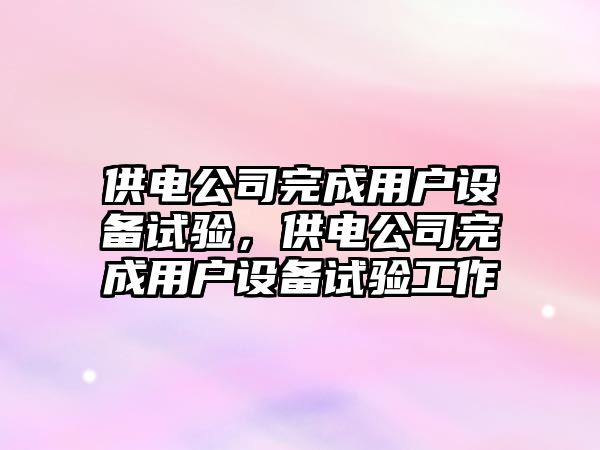 供電公司完成用戶(hù)設備試驗，供電公司完成用戶(hù)設備試驗工作