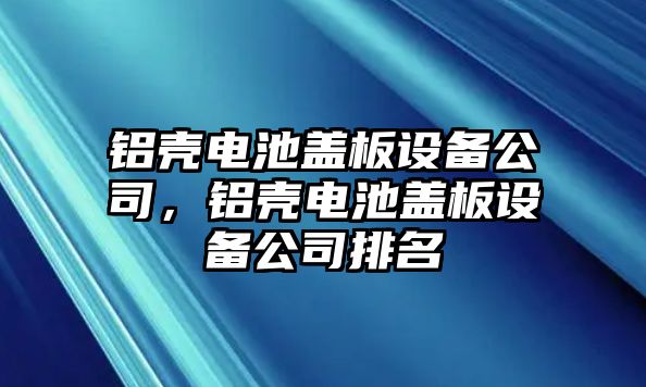 鋁殼電池蓋板設備公司，鋁殼電池蓋板設備公司排名