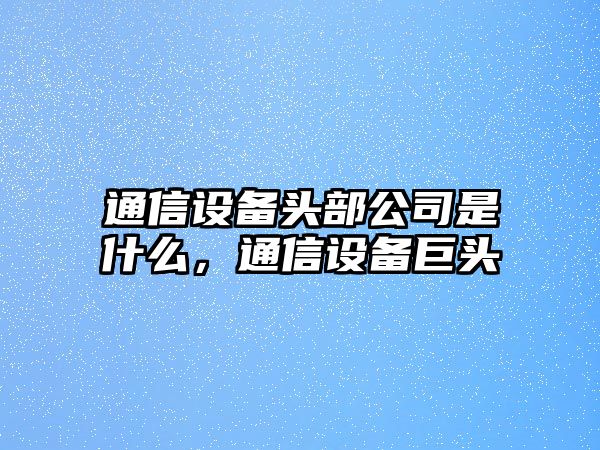 通信設備頭部公司是什么，通信設備巨頭