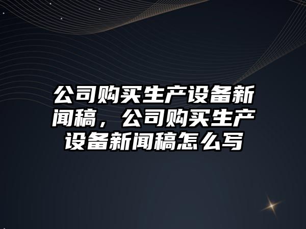公司購買(mǎi)生產(chǎn)設備新聞稿，公司購買(mǎi)生產(chǎn)設備新聞稿怎么寫(xiě)