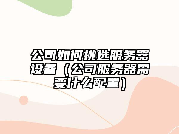 公司如何挑選服務(wù)器設備（公司服務(wù)器需要什么配置）