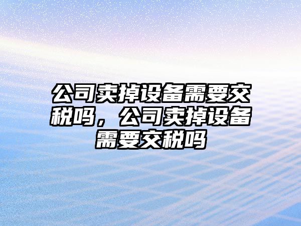 公司賣(mài)掉設備需要交稅嗎，公司賣(mài)掉設備需要交稅嗎