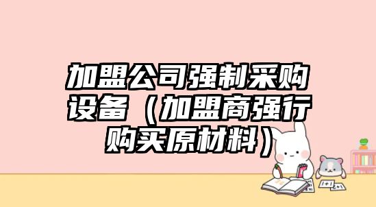 加盟公司強制采購設備（加盟商強行購買(mǎi)原材料）