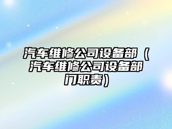 汽車(chē)維修公司設備部（汽車(chē)維修公司設備部門(mén)職責）