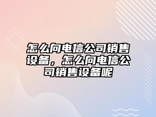 怎么向電信公司銷(xiāo)售設備，怎么向電信公司銷(xiāo)售設備呢