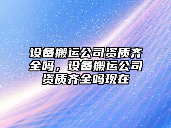 設備搬運公司資質(zhì)齊全嗎，設備搬運公司資質(zhì)齊全嗎現在
