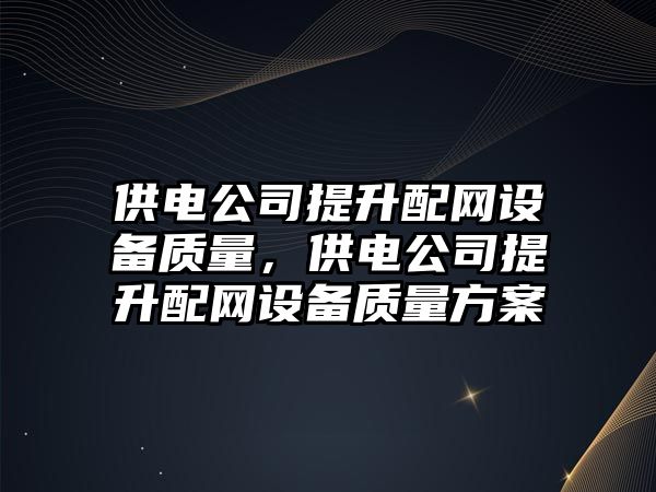 供電公司提升配網(wǎng)設備質(zhì)量，供電公司提升配網(wǎng)設備質(zhì)量方案