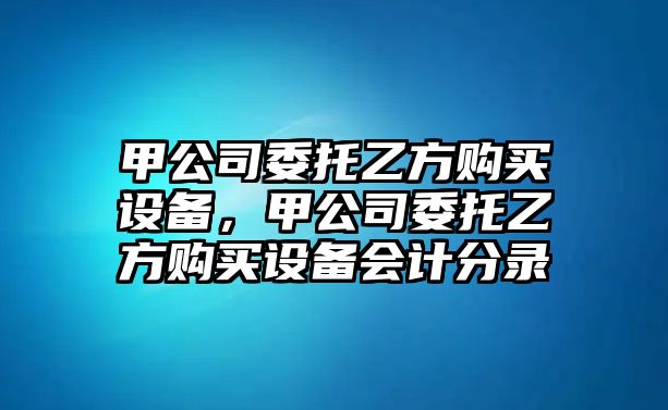 甲公司委托乙方購買(mǎi)設備，甲公司委托乙方購買(mǎi)設備會(huì )計分錄