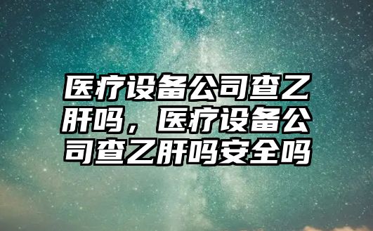 醫療設備公司查乙肝嗎，醫療設備公司查乙肝嗎安全嗎