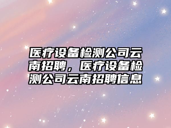 醫療設備檢測公司云南招聘，醫療設備檢測公司云南招聘信息