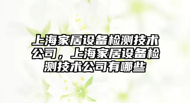 上海家居設備檢測技術(shù)公司，上海家居設備檢測技術(shù)公司有哪些