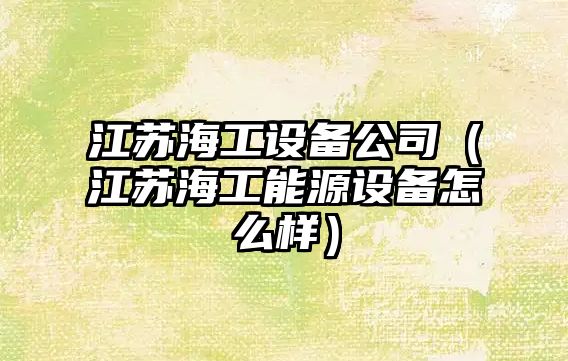 江蘇海工設備公司（江蘇海工能源設備怎么樣）