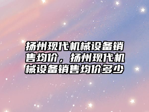 揚州現代機械設備銷(xiāo)售均價(jià)，揚州現代機械設備銷(xiāo)售均價(jià)多少